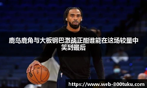 鹿岛鹿角与大板钢巴激战正酣谁能在这场较量中笑到最后